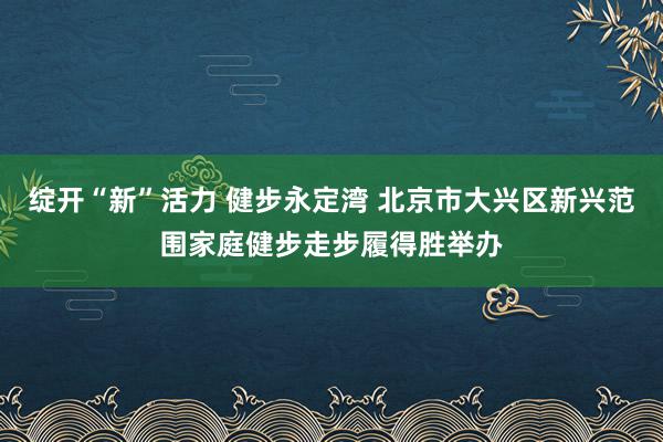 绽开“新”活力 健步永定湾 北京市大兴区新兴范围家庭健步走步履得胜举办